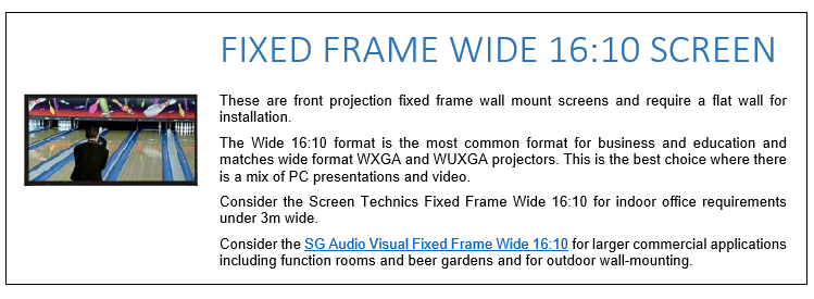 These are front projection fixed frame wall mount screens and require a flat wall for installation. The Wide 16:10 format is the most common format for business and education and matches wide format WXGA and WUXGA projectors. This is the best choice where there is a mix of PC presentations and video. Consider the Screen Technics Fixed Frame Wide 16:10 for indoor office requirements under 3m wide. Consider the SG Audio Visual Fixed Frame Wide 16:10 for larger commercial applications including function rooms and beer gardens and for outdoor wall-mounting.